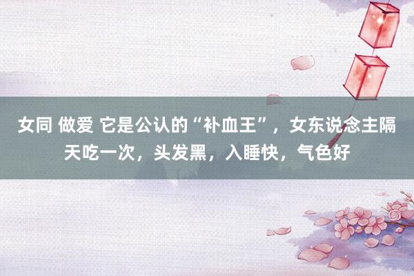 女同 做爱 它是公认的“补血王”，女东说念主隔天吃一次，头发黑，入睡快，气色好