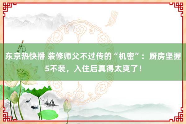 东京热快播 装修师父不过传的“机密”：厨房坚握5不装，入住后真得太爽了！