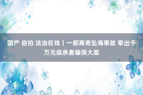 国产 自拍 法治在线丨一都离奇坠海事故 牵出千万元级杀妻骗保大案