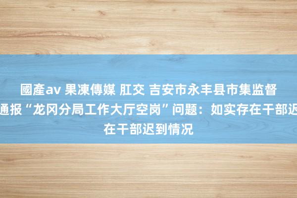 國產av 果凍傳媒 肛交 吉安市永丰县市集监督治理局通报“龙冈分局工作大厅空岗”问题：如实存在干部迟到情况