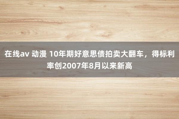 在线av 动漫 10年期好意思债拍卖大翻车，得标利率创2007年8月以来新高