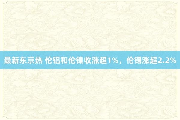 最新东京热 伦铝和伦镍收涨超1%，伦锡涨超2.2%