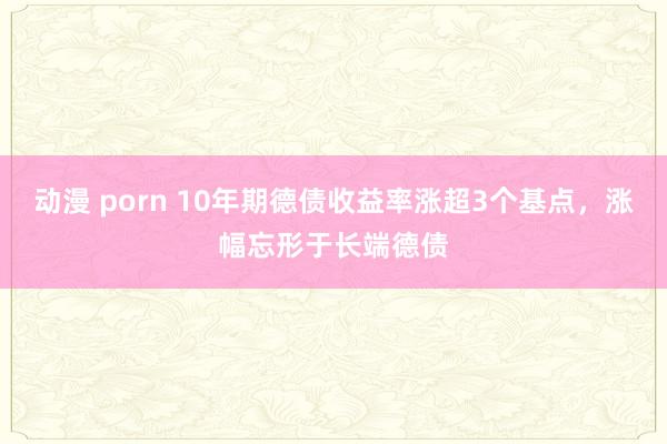 动漫 porn 10年期德债收益率涨超3个基点，涨幅忘形于长端德债