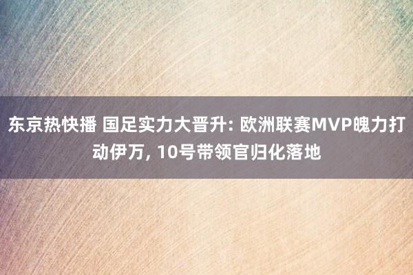 东京热快播 国足实力大晋升: 欧洲联赛MVP魄力打动伊万， 10号带领官归化落地