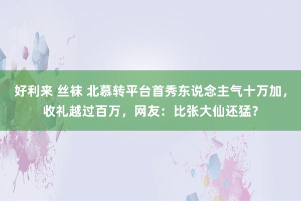 好利来 丝袜 北慕转平台首秀东说念主气十万加，收礼越过百万，网友：比张大仙还猛？