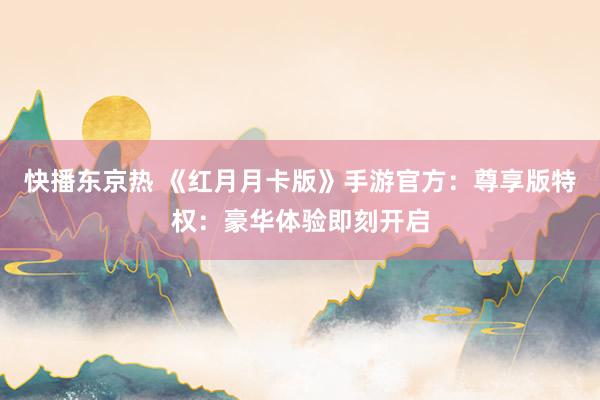 快播东京热 《红月月卡版》手游官方：尊享版特权：豪华体验即刻开启