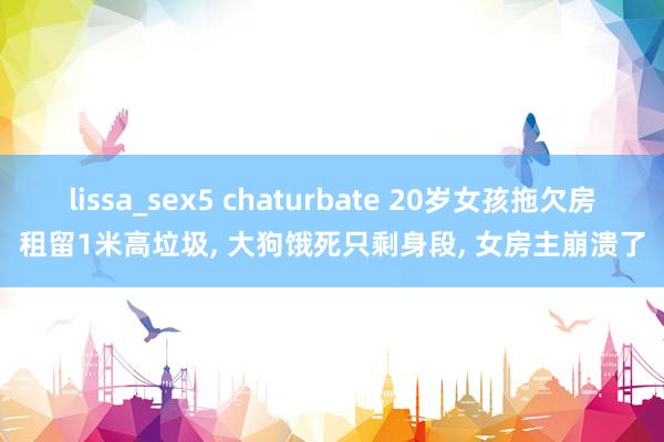 lissa_sex5 chaturbate 20岁女孩拖欠房租留1米高垃圾， 大狗饿死只剩身段， 女房主崩溃了