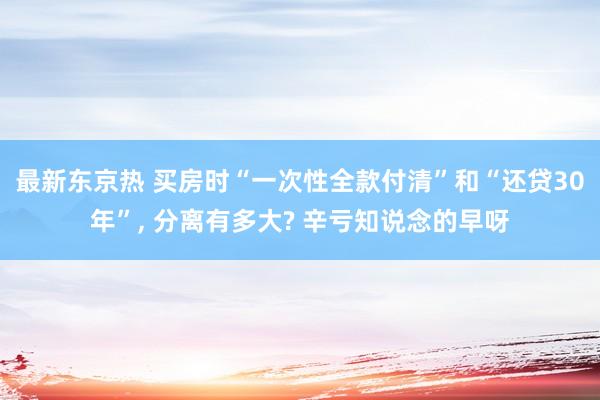 最新东京热 买房时“一次性全款付清”和“还贷30年”， 分离有多大? 辛亏知说念的早呀