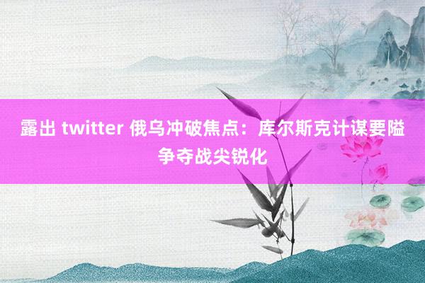 露出 twitter 俄乌冲破焦点：库尔斯克计谋要隘争夺战尖锐化