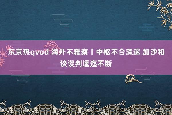 东京热qvod 海外不雅察丨中枢不合深邃 加沙和谈谈判逶迤不断