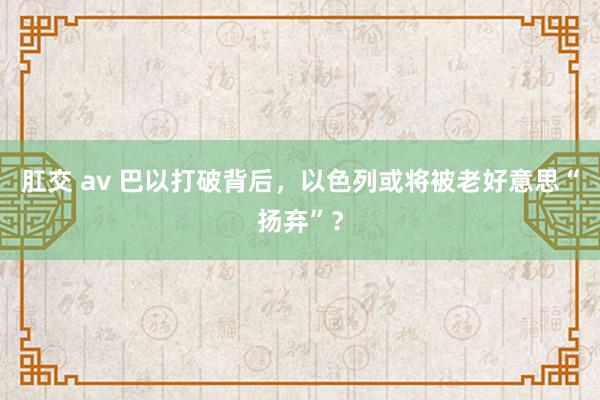 肛交 av 巴以打破背后，以色列或将被老好意思“扬弃”？