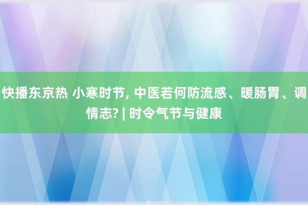 快播东京热 小寒时节， 中医若何防流感、暖肠胃、调情志? | 时令气节与健康