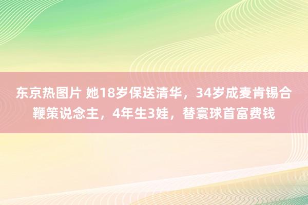 东京热图片 她18岁保送清华，34岁成麦肯锡合鞭策说念主，4年生3娃，替寰球首富费钱