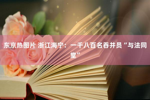 东京热图片 浙江海宁：一千八百名吞并员“与法同堂”