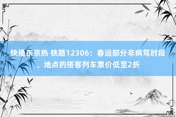 快播东京热 铁路12306：春运部分非病笃时段、地点的搭客列车票价低至2折