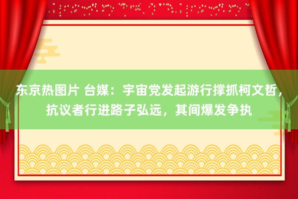 东京热图片 台媒：宇宙党发起游行撑抓柯文哲，抗议者行进路子弘远，其间爆发争执