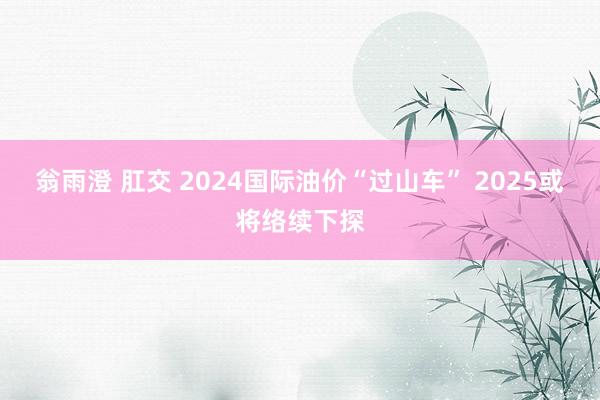 翁雨澄 肛交 2024国际油价“过山车” 2025或将络续下探