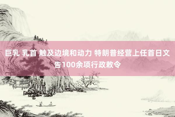 巨乳 乳首 触及边境和动力 特朗普经营上任首日文告100余项行政敕令