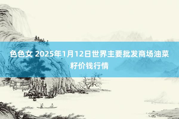 色色女 2025年1月12日世界主要批发商场油菜籽价钱行情