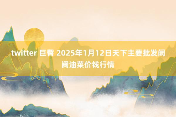 twitter 巨臀 2025年1月12日天下主要批发阛阓油菜价钱行情