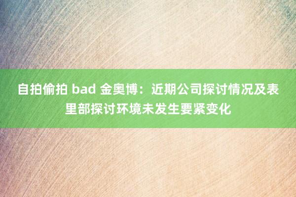 自拍偷拍 bad 金奥博：近期公司探讨情况及表里部探讨环境未发生要紧变化