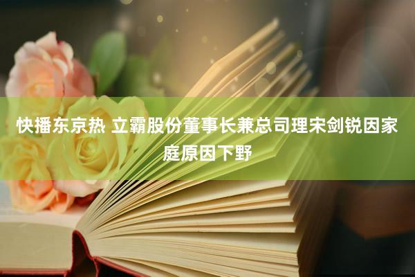 快播东京热 立霸股份董事长兼总司理宋剑锐因家庭原因下野