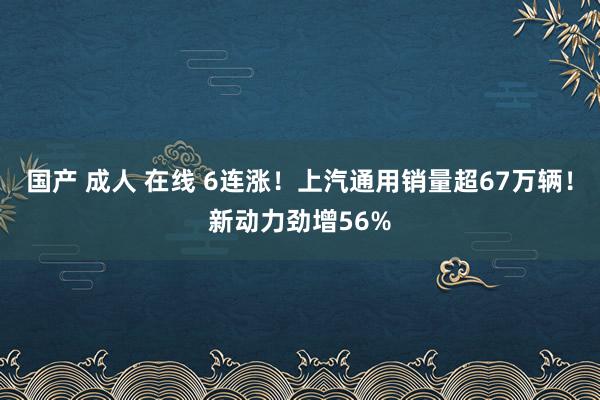 国产 成人 在线 6连涨！上汽通用销量超67万辆！新动力劲增56%