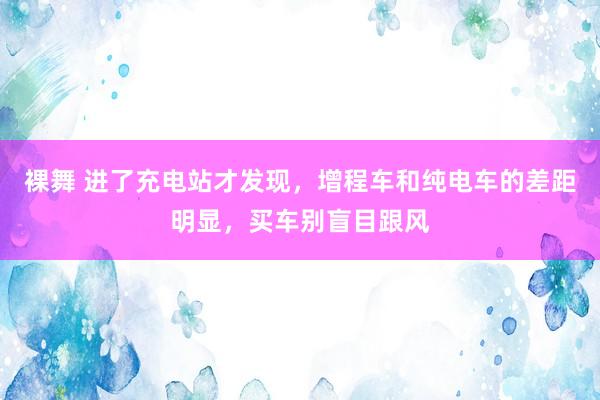 裸舞 进了充电站才发现，增程车和纯电车的差距明显，买车别盲目跟风