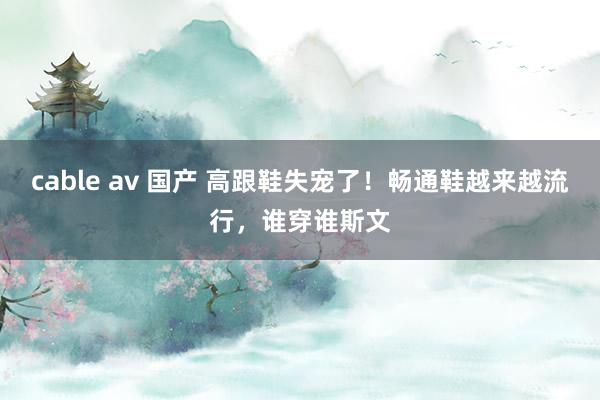 cable av 国产 高跟鞋失宠了！畅通鞋越来越流行，谁穿谁斯文