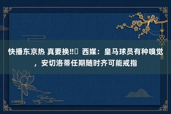 快播东京热 真要换‼️西媒：皇马球员有种嗅觉，安切洛蒂任期随时齐可能戒指