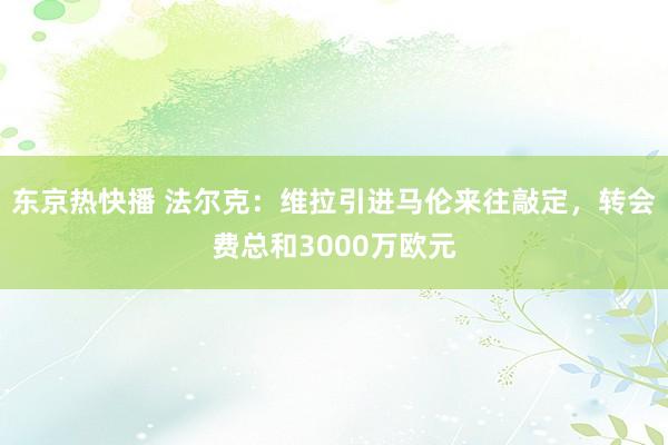 东京热快播 法尔克：维拉引进马伦来往敲定，转会费总和3000万欧元