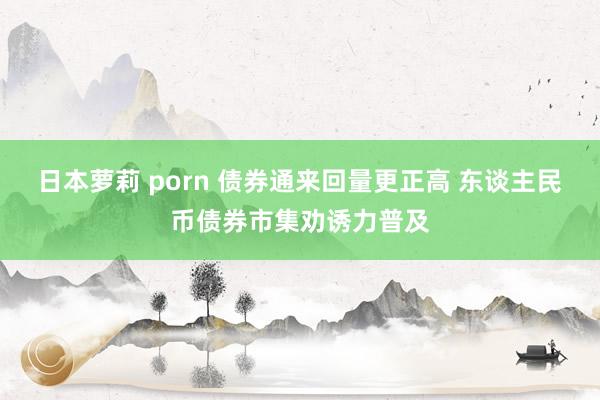 日本萝莉 porn 债券通来回量更正高 东谈主民币债券市集劝诱力普及