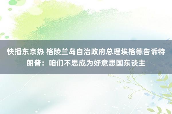 快播东京热 格陵兰岛自治政府总理埃格德告诉特朗普：咱们不思成为好意思国东谈主