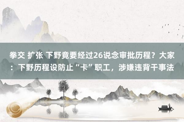 拳交 扩张 下野竟要经过26说念审批历程？大家：下野历程设防止“卡”职工，涉嫌违背干事法