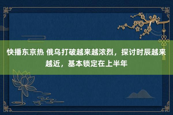 快播东京热 俄乌打破越来越浓烈，探讨时辰越来越近，基本锁定在上半年