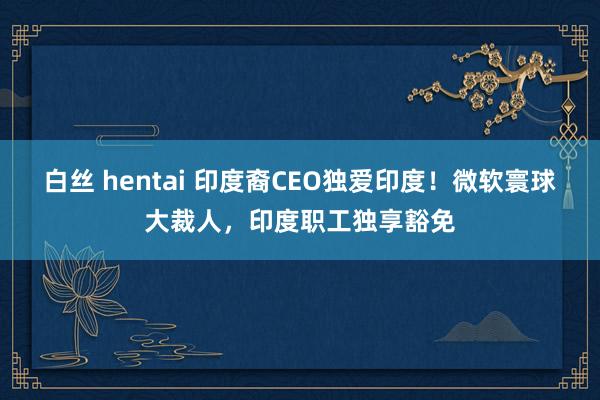 白丝 hentai 印度裔CEO独爱印度！微软寰球大裁人，印度职工独享豁免