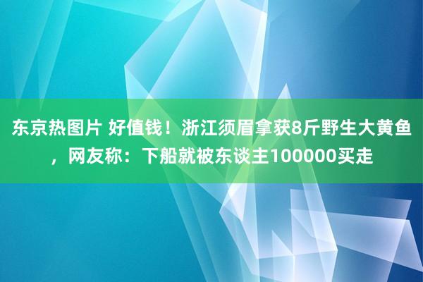 东京热图片 好值钱！浙江须眉拿获8斤野生大黄鱼，网友称：下船就被东谈主100000买走