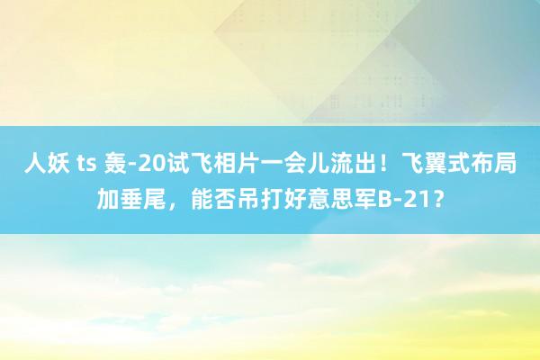 人妖 ts 轰-20试飞相片一会儿流出！飞翼式布局加垂尾，能否吊打好意思军B-21？