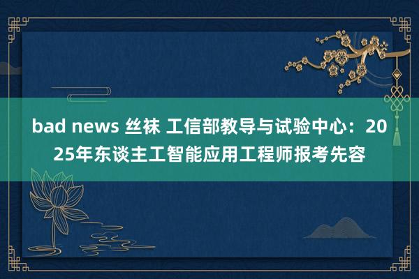 bad news 丝袜 工信部教导与试验中心：2025年东谈主工智能应用工程师报考先容