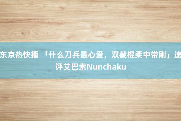 东京热快播 「什么刀兵最心爱，双截棍柔中带刚」速评艾巴索Nunchaku