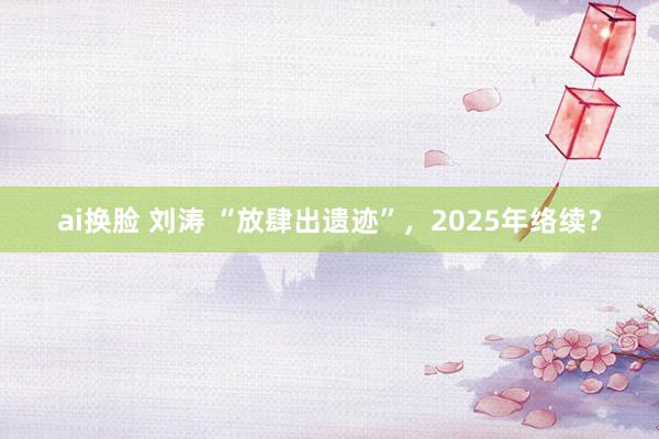 ai换脸 刘涛 “放肆出遗迹”，2025年络续？