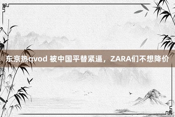 东京热qvod 被中国平替紧逼，ZARA们不想降价