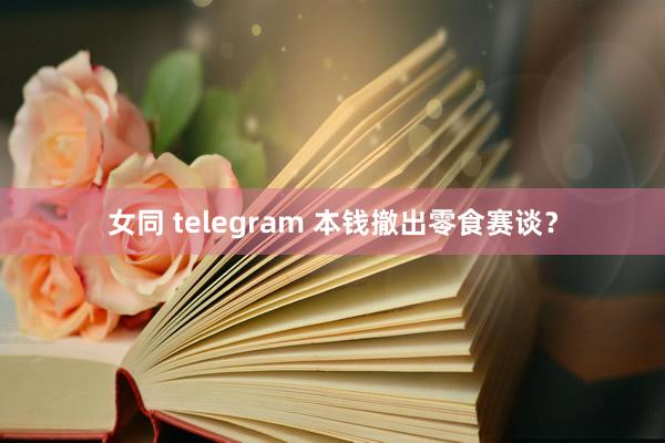 女同 telegram 本钱撤出零食赛谈？