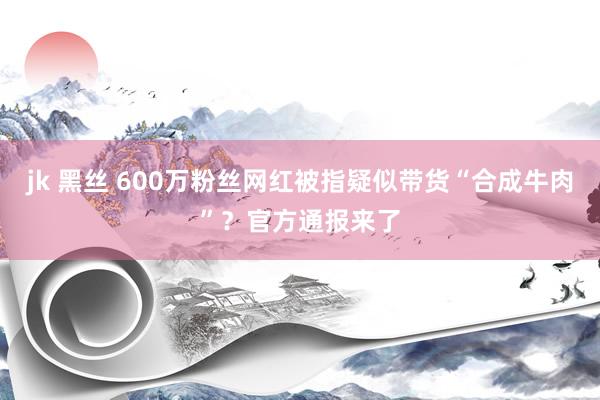 jk 黑丝 600万粉丝网红被指疑似带货“合成牛肉”？官方通报来了