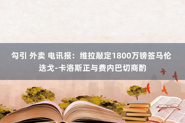 勾引 外卖 电讯报：维拉敲定1800万镑签马伦 迭戈-卡洛斯正与费内巴切商酌