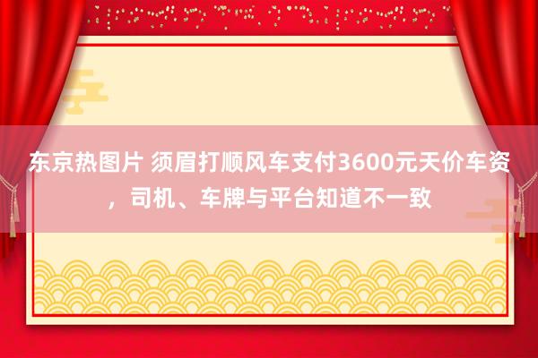 东京热图片 须眉打顺风车支付3600元天价车资，司机、车牌与平台知道不一致