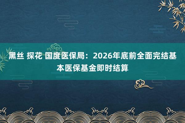 黑丝 探花 国度医保局：2026年底前全面完结基本医保基金即时结算