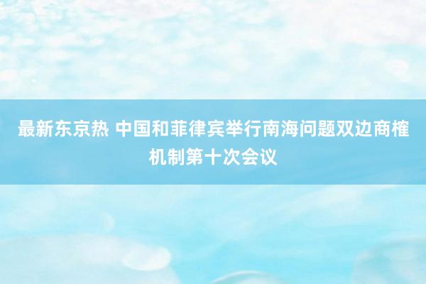 最新东京热 中国和菲律宾举行南海问题双边商榷机制第十次会议