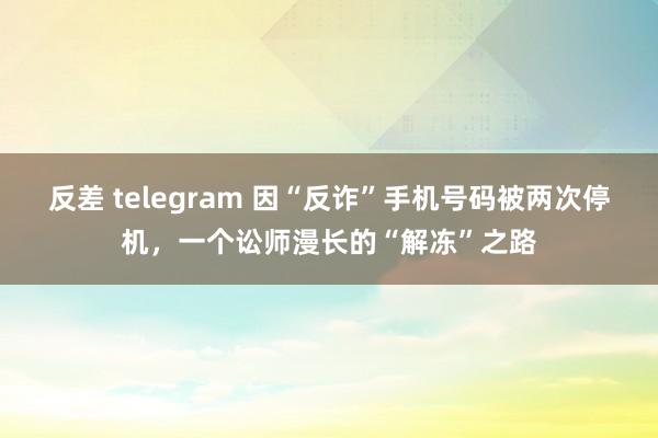 反差 telegram 因“反诈”手机号码被两次停机，一个讼师漫长的“解冻”之路