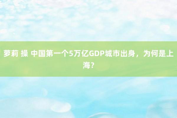 萝莉 操 中国第一个5万亿GDP城市出身，为何是上海？